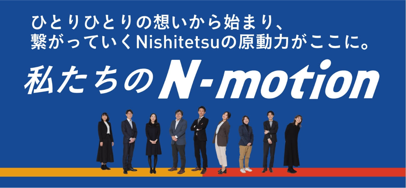 ひとりひとりの想いから始まり、繋がっていくNishitetsuの原動力がここに。 私たちのN-motion